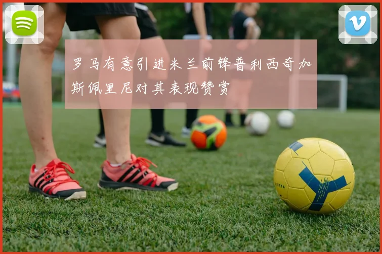 罗马有意引进米兰前锋普利西奇加斯佩里尼对其表现赞赏