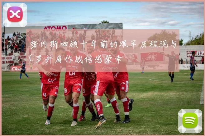 努内斯回顾十年前的艰辛历程现与C罗并肩作战倍感荣幸
