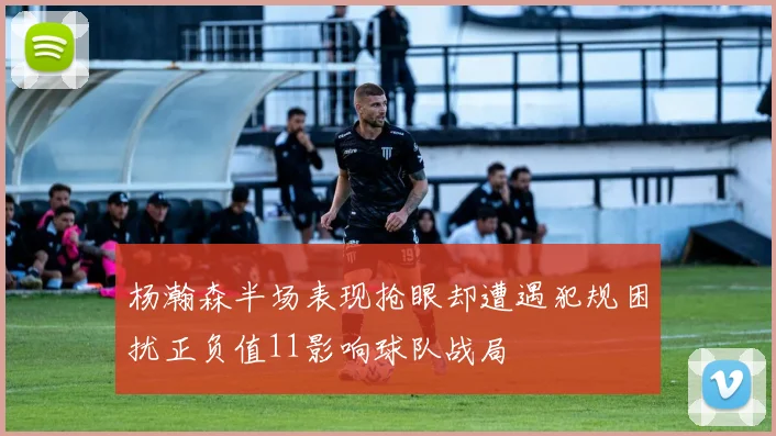 杨瀚森半场表现抢眼却遭遇犯规困扰正负值11影响球队战局