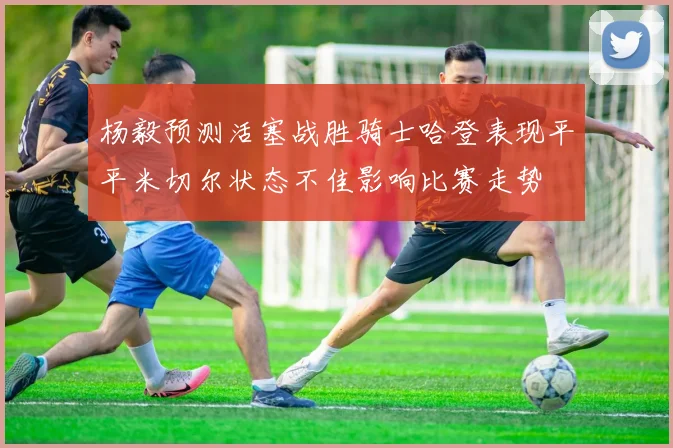 杨毅预测活塞战胜骑士哈登表现平平米切尔状态不佳影响比赛走势