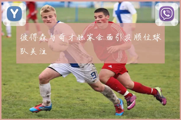 彼得森与奇才独家会面引发顺位球队关注