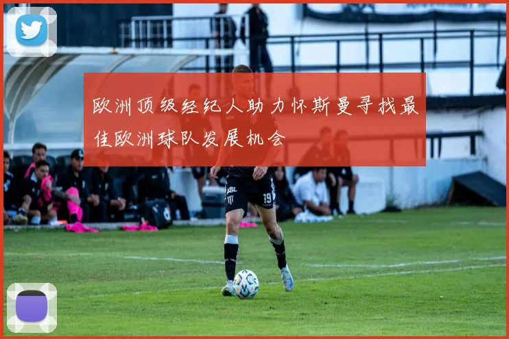 欧洲顶级经纪人助力怀斯曼寻找最佳欧洲球队发展机会