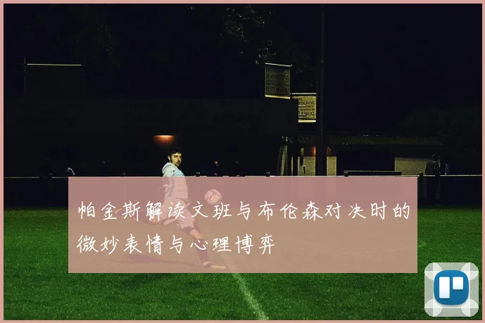 帕金斯解读文班与布伦森对决时的微妙表情与心理博弈
