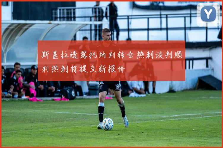 斯基拉透露托纳利转会热刺谈判顺利热刺将提交新报价