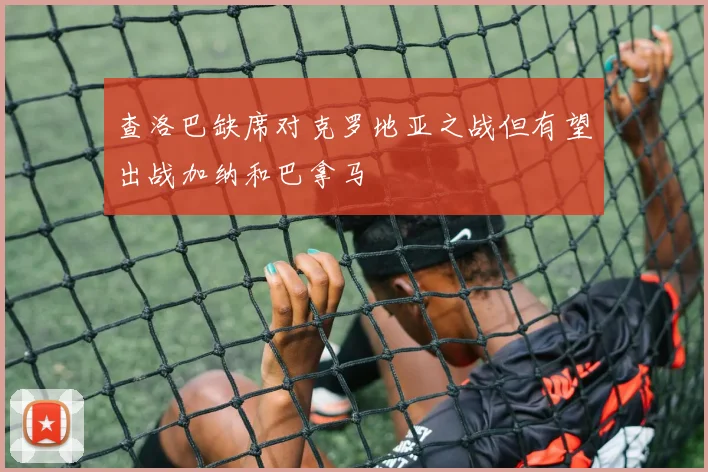 查洛巴缺席对克罗地亚之战但有望出战加纳和巴拿马