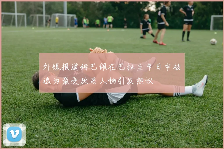 外媒报道姆巴佩在巴拉圭节日中被选为最受厌恶人物引发热议