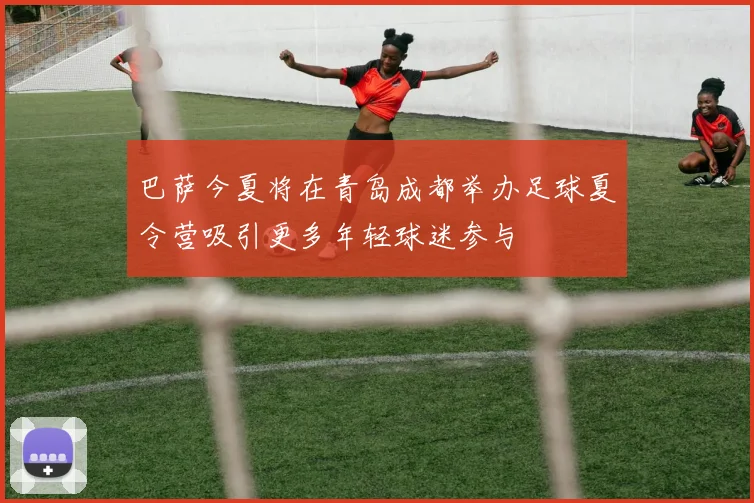巴萨今夏将在青岛成都举办足球夏令营吸引更多年轻球迷参与