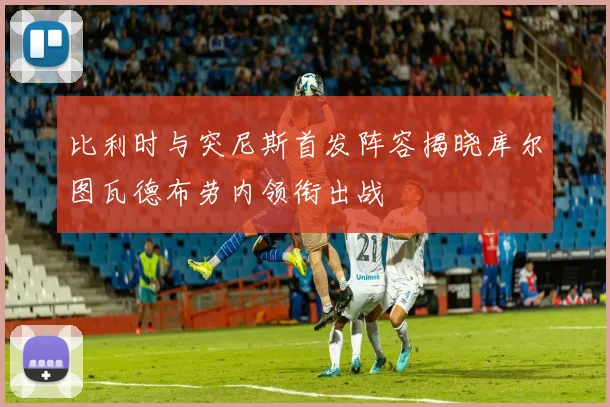 比利时与突尼斯首发阵容揭晓库尔图瓦德布劳内领衔出战