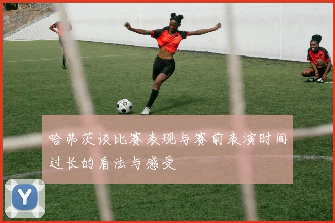 哈弗茨谈比赛表现与赛前表演时间过长的看法与感受