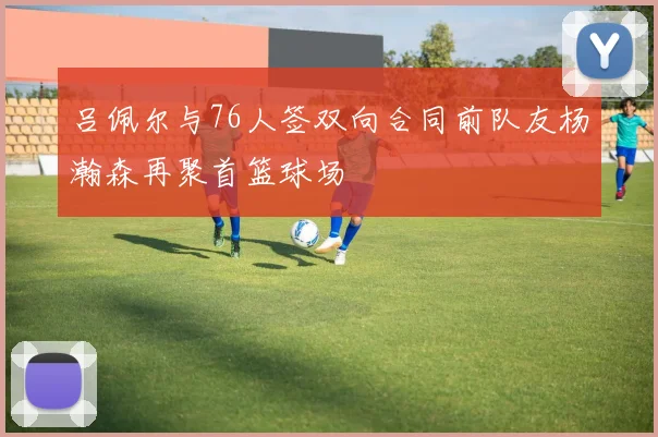 吕佩尔与76人签双向合同前队友杨瀚森再聚首篮球场