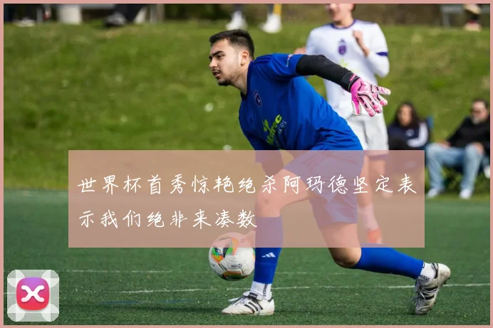世界杯首秀惊艳绝杀阿玛德坚定表示我们绝非来凑数
