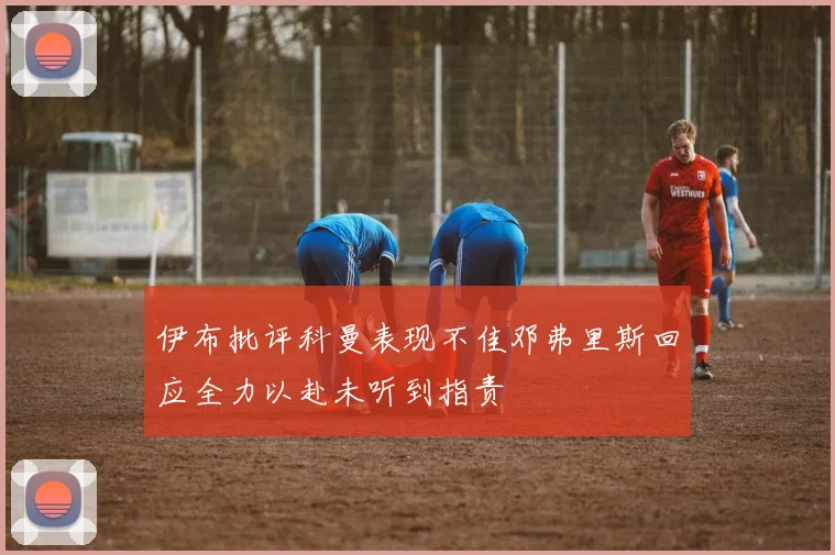 伊布批评科曼表现不佳邓弗里斯回应全力以赴未听到指责