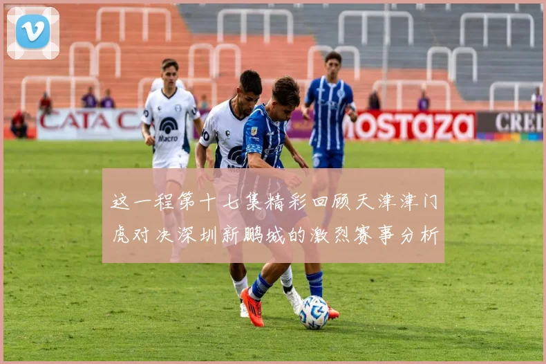 这一程第十七集精彩回顾天津津门虎对决深圳新鹏城的激烈赛事分析与亮点解读