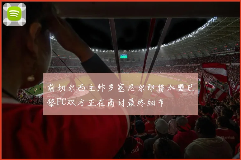 前切尔西主帅罗塞尼尔即将加盟巴黎FC双方正在商讨最终细节