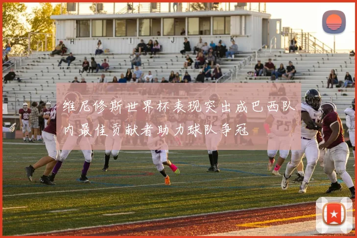 维尼修斯世界杯表现突出成巴西队内最佳贡献者助力球队争冠