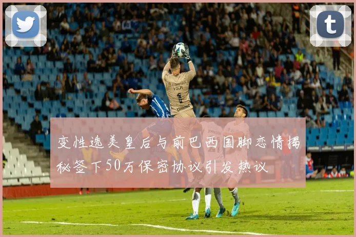 变性选美皇后与前巴西国脚恋情揭秘签下50万保密协议引发热议