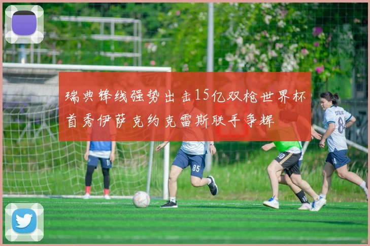 瑞典锋线强势出击15亿双枪世界杯首秀伊萨克约克雷斯联手争辉