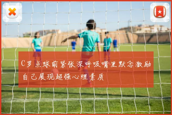 C罗点球前紧张深呼吸嘴里默念激励自己展现超强心理素质