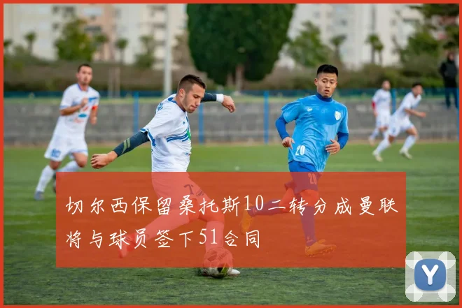 切尔西保留桑托斯10二转分成曼联将与球员签下51合同