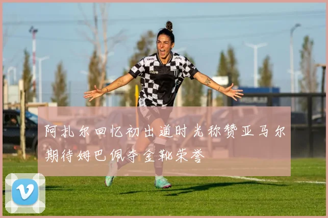 阿扎尔回忆初出道时光称赞亚马尔期待姆巴佩夺金靴荣誉