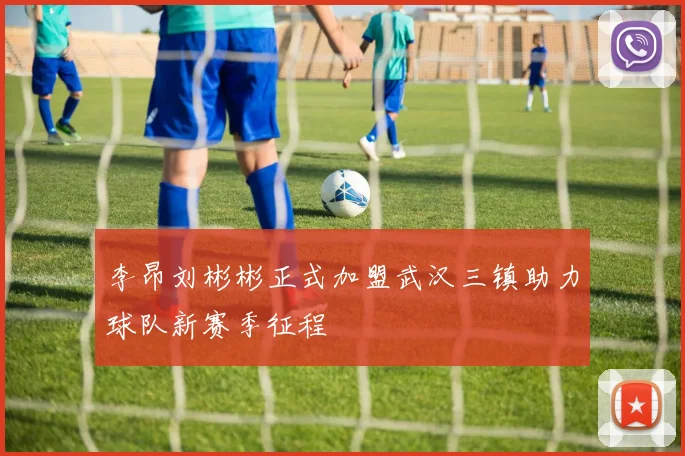 李昂刘彬彬正式加盟武汉三镇助力球队新赛季征程