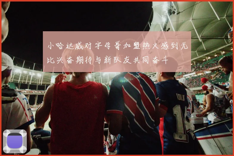 小哈达威对字母哥加盟热火感到无比兴奋期待与新队友共同奋斗