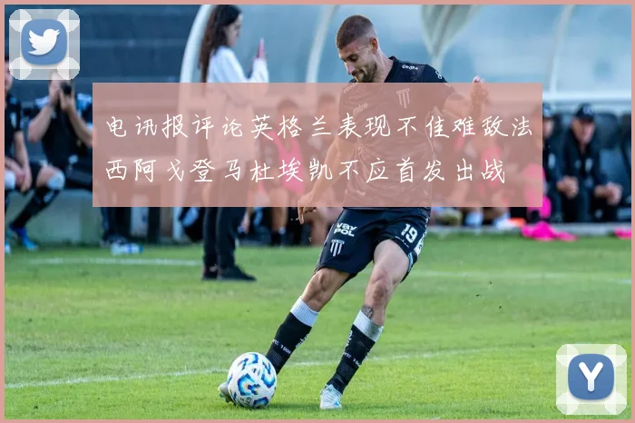 电讯报评论英格兰表现不佳难敌法西阿戈登马杜埃凯不应首发出战